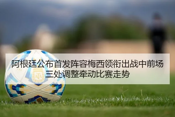 阿根廷公布首发阵容梅西领衔出战中前场三处调整牵动比赛走势 - maiqiuwang